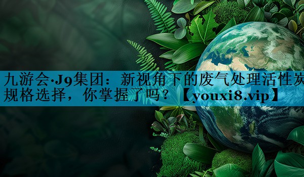 九游会·J9集团：新视角下的废气处理活性炭规格选择，你掌握了吗？