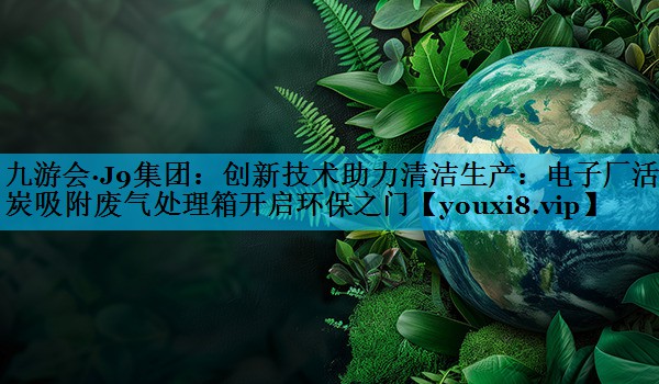 九游会·J9集团：创新技术助力清洁生产：电子厂活性炭吸附废气处理箱开启环保之门