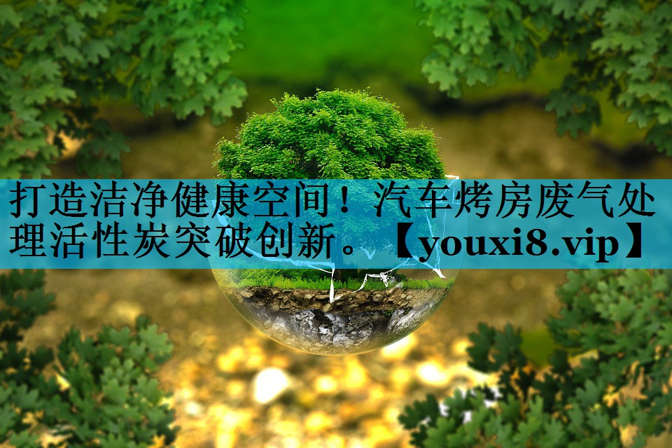打造洁净健康空间！汽车烤房废气处理活性炭突破创新。