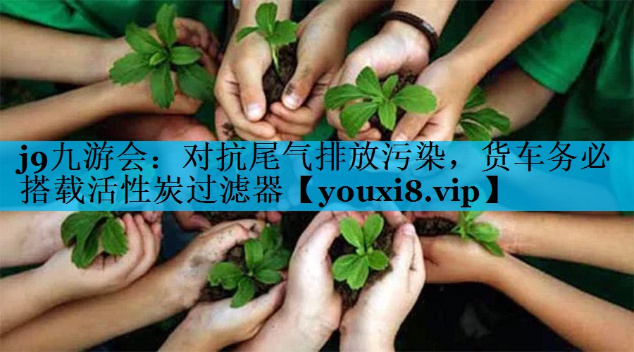 <strong>j9九游会：对抗尾气排放污染，货车务必搭载活性炭过滤器</strong>