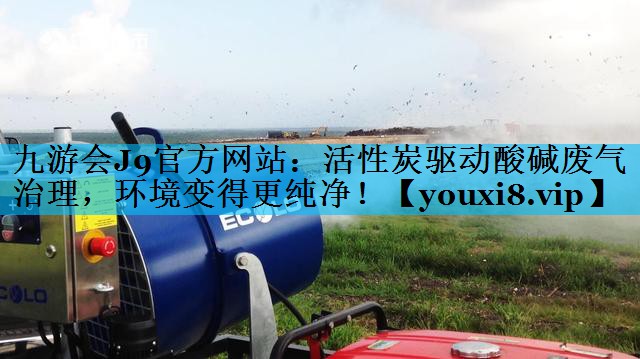 九游会J9官方网站：活性炭驱动酸碱废气治理，环境变得更纯净！