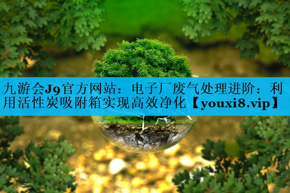 九游会J9官方网站：电子厂废气处理进阶：利用活性炭吸附箱实现高效净化