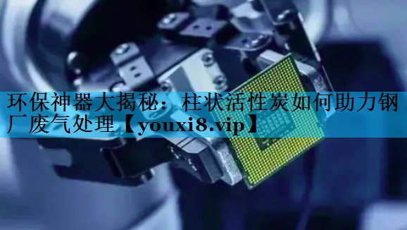 环保神器大揭秘：柱状活性炭如何助力钢厂废气处理